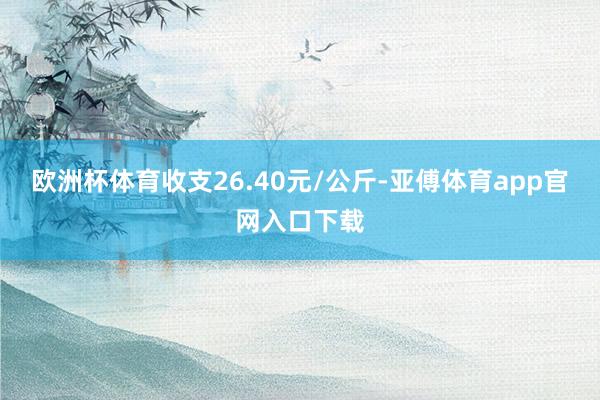 欧洲杯体育收支26.40元/公斤-亚傅体育app官网入口下载