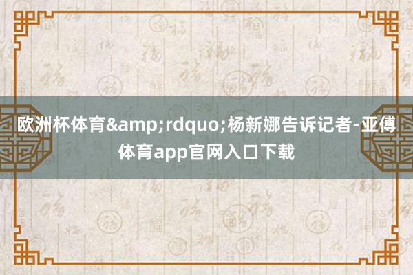 欧洲杯体育&rdquo;杨新娜告诉记者-亚傅体育app官网入口下载