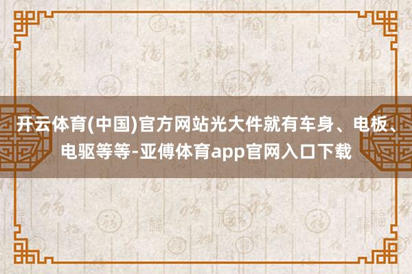 开云体育(中国)官方网站光大件就有车身、电板、电驱等等-亚傅体育app官网入口下载