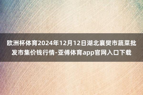 欧洲杯体育2024年12月12日湖北襄樊市蔬菜批发市集价钱行情-亚傅体育app官网入口下载