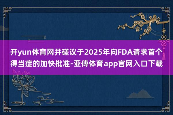 开yun体育网并磋议于2025年向FDA请求首个得当症的加快批准-亚傅体育app官网入口下载
