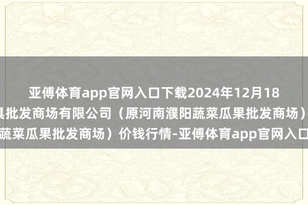 亚傅体育app官网入口下载2024年12月18日河南濮阳宏进农副家具批发商场有限公司(原河南濮阳蔬菜瓜果批发商场)价钱行情-亚傅体育app官网入口下载