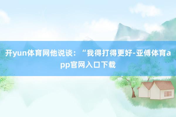 开yun体育网他说谈：“我得打得更好-亚傅体育app官网入口下载