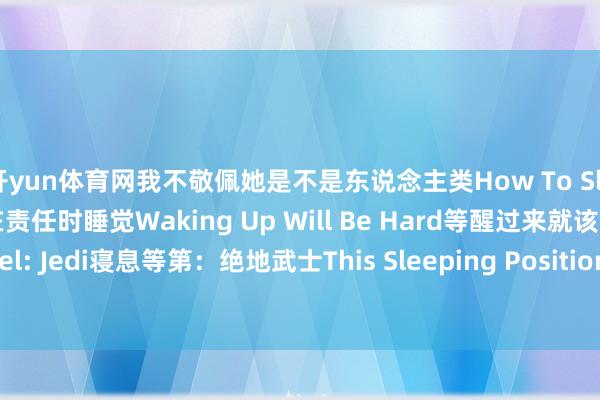 开yun体育网我不敬佩她是不是东说念主类How To Sleep At Work如安在责任时睡觉Waking Up Will Be Hard等醒过来就该疼了Sleeping Level: Jedi寝息等第：绝地武士This Sleeping Position这个睡觉姿势 发布于：河北省-亚傅体育app官网入口下载