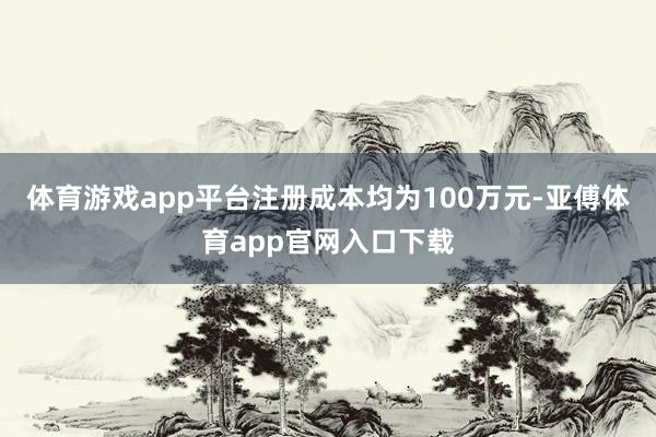 体育游戏app平台注册成本均为100万元-亚傅体育app官网入口下载