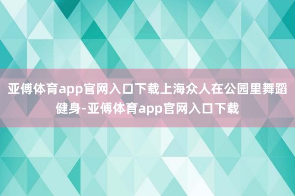 亚傅体育app官网入口下载上海众人在公园里舞蹈健身-亚傅体育app官网入口下载