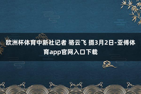 欧洲杯体育中新社记者 骆云飞 摄3月2日-亚傅体育app官网入口下载