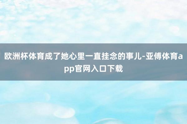 欧洲杯体育成了她心里一直挂念的事儿-亚傅体育app官网入口下载