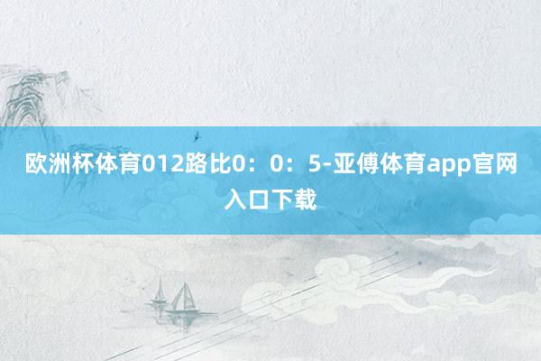 欧洲杯体育012路比0：0：5-亚傅体育app官网入口下载