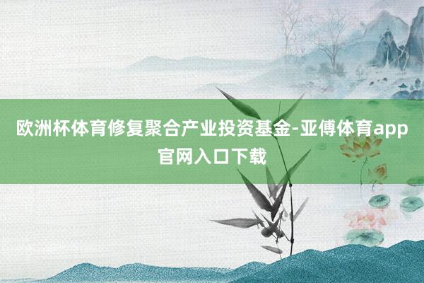 欧洲杯体育修复聚合产业投资基金-亚傅体育app官网入口下载