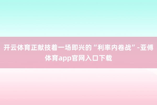 开云体育正献技着一场即兴的“利率内卷战”-亚傅体育app官网入口下载