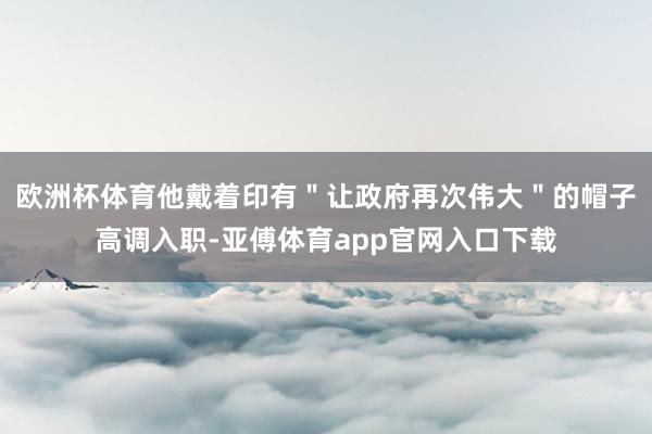 欧洲杯体育他戴着印有＂让政府再次伟大＂的帽子高调入职-亚傅体育app官网入口下载