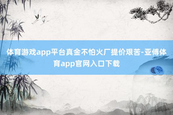 体育游戏app平台真金不怕火厂提价艰苦-亚傅体育app官网入口下载