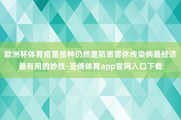 欧洲杯体育疫苗接种仍然是防患罢休传染病最经济最有用的妙技-亚傅体育app官网入口下载