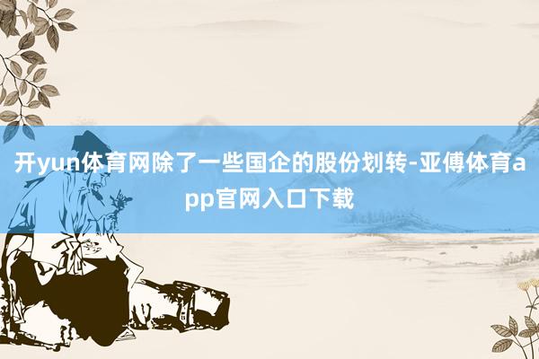 开yun体育网除了一些国企的股份划转-亚傅体育app官网入口下载