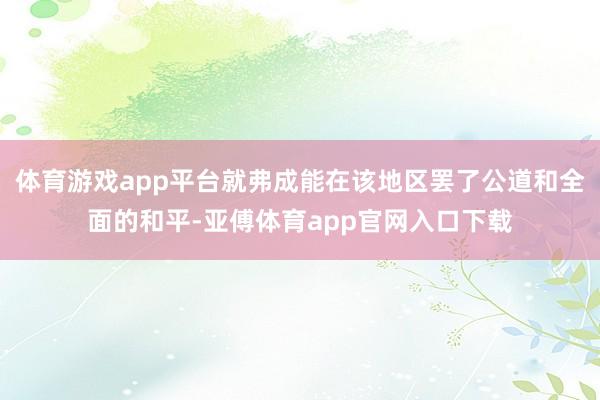 体育游戏app平台就弗成能在该地区罢了公道和全面的和平-亚傅体育app官网入口下载