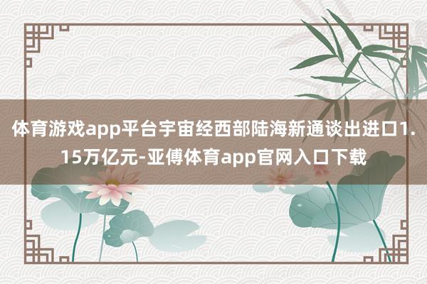 体育游戏app平台宇宙经西部陆海新通谈出进口1.15万亿元-亚傅体育app官网入口下载