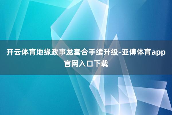 开云体育地缘政事龙套合手续升级-亚傅体育app官网入口下载