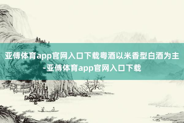 亚傅体育app官网入口下载粤酒以米香型白酒为主-亚傅体育app官网入口下载