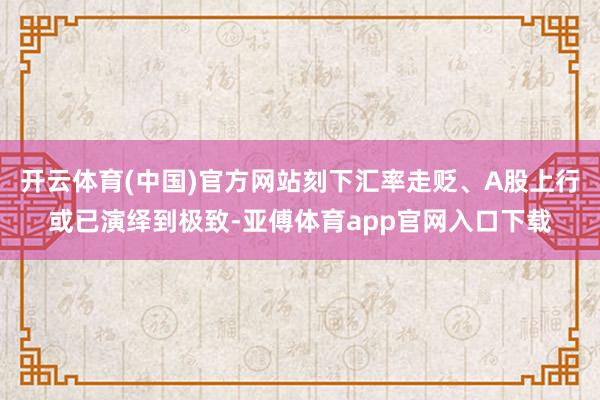 开云体育(中国)官方网站刻下汇率走贬、A股上行或已演绎到极致-亚傅体育app官网入口下载