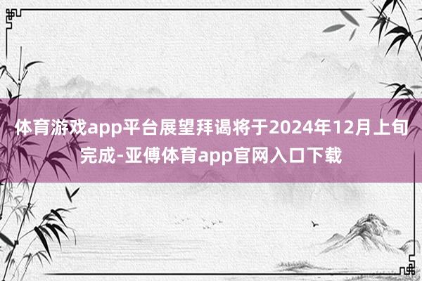 体育游戏app平台展望拜谒将于2024年12月上旬完成-亚傅体育app官网入口下载