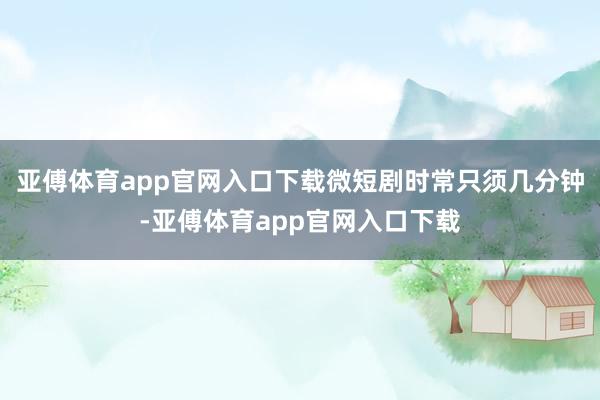 亚傅体育app官网入口下载微短剧时常只须几分钟-亚傅体育app官网入口下载