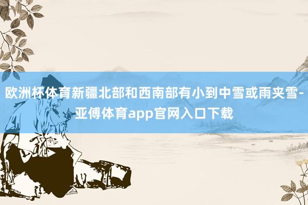欧洲杯体育新疆北部和西南部有小到中雪或雨夹雪-亚傅体育app官网入口下载