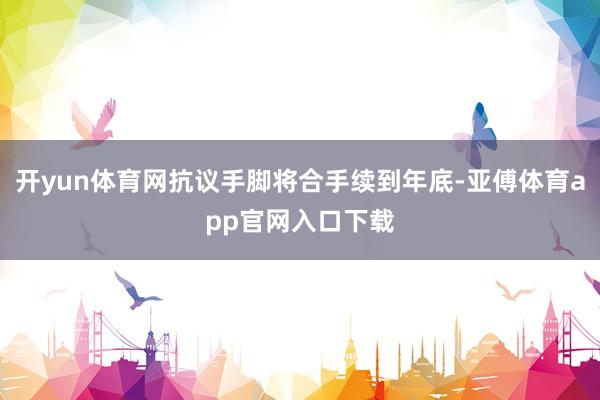 开yun体育网抗议手脚将合手续到年底-亚傅体育app官网入口下载
