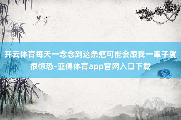 开云体育每天一念念到这条疤可能会跟我一辈子就很惊恐-亚傅体育app官网入口下载