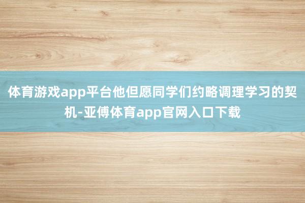 体育游戏app平台他但愿同学们约略调理学习的契机-亚傅体育app官网入口下载