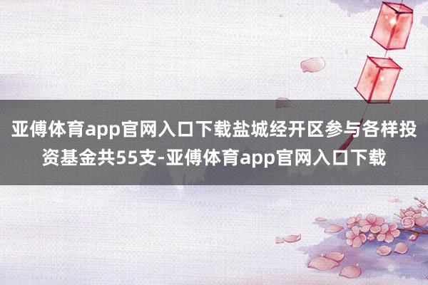 亚傅体育app官网入口下载盐城经开区参与各样投资基金共55支-亚傅体育app官网入口下载