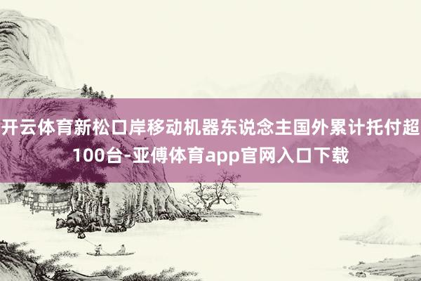 开云体育新松口岸移动机器东说念主国外累计托付超100台-亚傅体育app官网入口下载