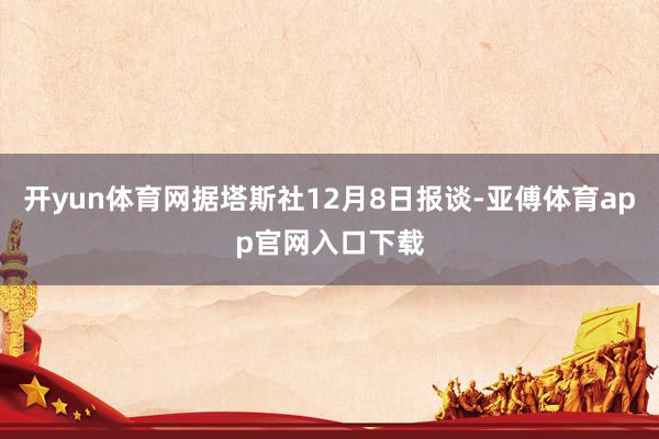开yun体育网据塔斯社12月8日报谈-亚傅体育app官网入口下载