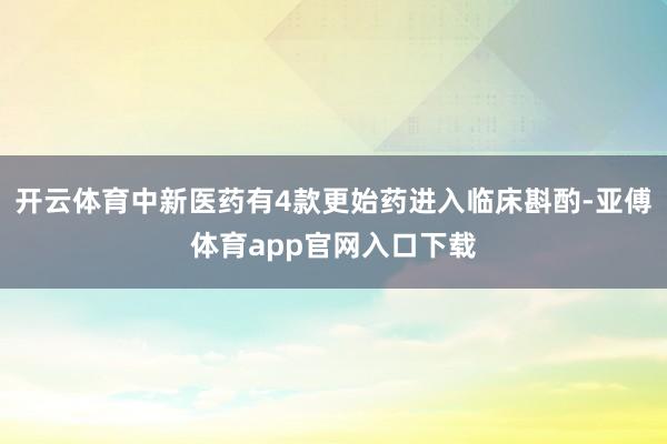 开云体育中新医药有4款更始药进入临床斟酌-亚傅体育app官网入口下载
