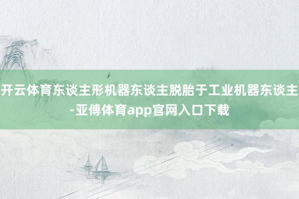 开云体育东谈主形机器东谈主脱胎于工业机器东谈主-亚傅体育app官网入口下载