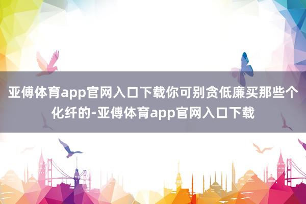 亚傅体育app官网入口下载你可别贪低廉买那些个化纤的-亚傅体育app官网入口下载