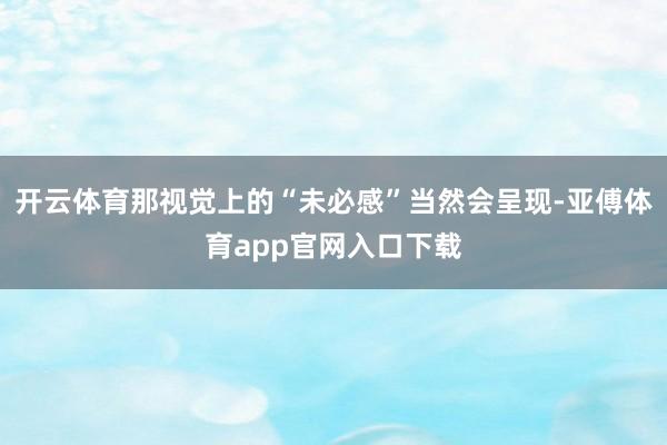 开云体育那视觉上的“未必感”当然会呈现-亚傅体育app官网入口下载
