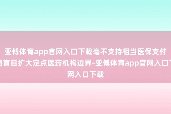亚傅体育app官网入口下载毫不支持相当医保支付才略盲目扩大定点医药机构边界-亚傅体育app官网入口下载
