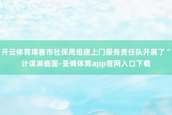 开云体育珲春市社保局组建上门服务责任队开展了“计谋濒临面-亚傅体育app官网入口下载