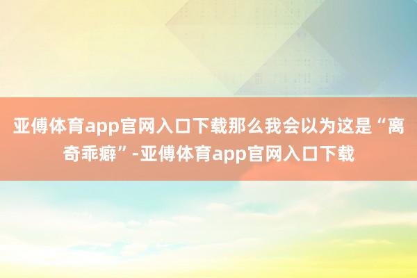 亚傅体育app官网入口下载那么我会以为这是“离奇乖癖”-亚傅体育app官网入口下载
