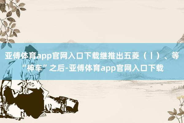 亚傅体育app官网入口下载继推出五菱（丨）、等“神车”之后-亚傅体育app官网入口下载