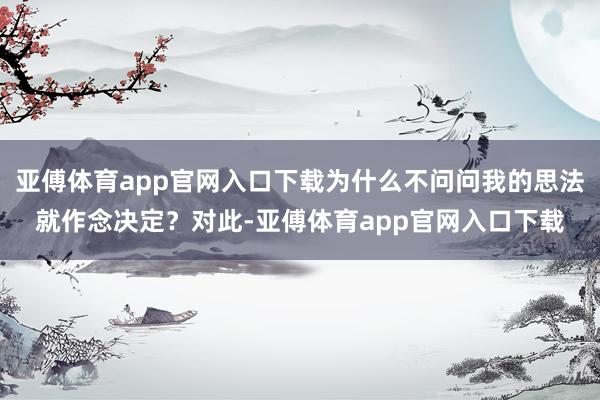 亚傅体育app官网入口下载为什么不问问我的思法就作念决定？对此-亚傅体育app官网入口下载