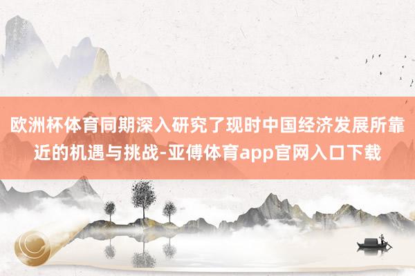 欧洲杯体育同期深入研究了现时中国经济发展所靠近的机遇与挑战-亚傅体育app官网入口下载