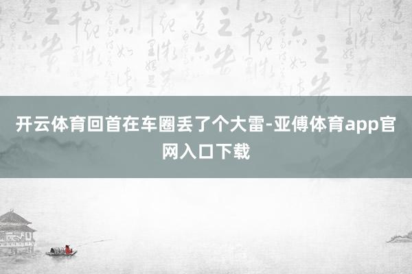 开云体育回首在车圈丢了个大雷-亚傅体育app官网入口下载