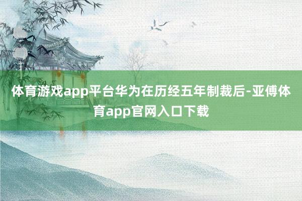 体育游戏app平台华为在历经五年制裁后-亚傅体育app官网入口下载