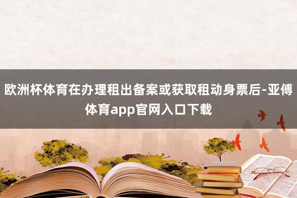 欧洲杯体育在办理租出备案或获取租动身票后-亚傅体育app官网入口下载