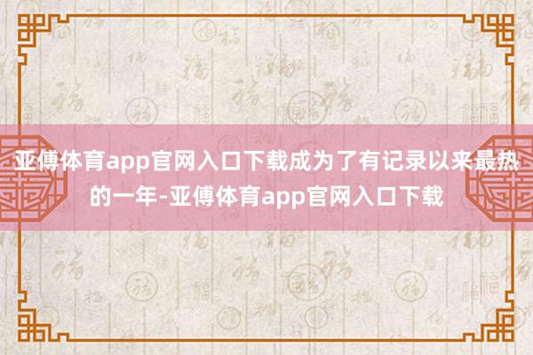 亚傅体育app官网入口下载成为了有记录以来最热的一年-亚傅体育app官网入口下载