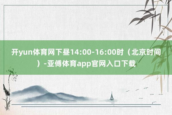 开yun体育网下昼14:00-16:00时（北京时间）-亚傅体育app官网入口下载