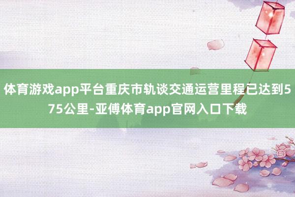 体育游戏app平台重庆市轨谈交通运营里程已达到575公里-亚傅体育app官网入口下载