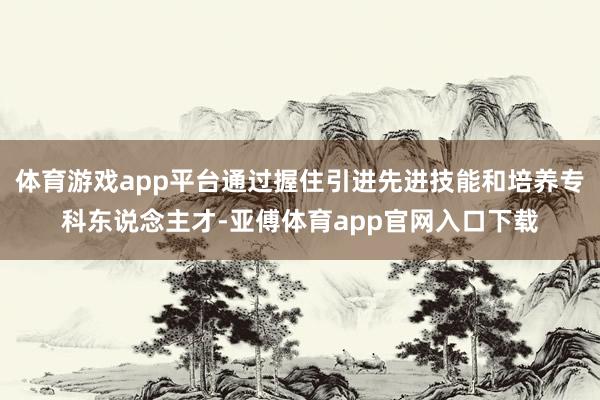 体育游戏app平台通过握住引进先进技能和培养专科东说念主才-亚傅体育app官网入口下载